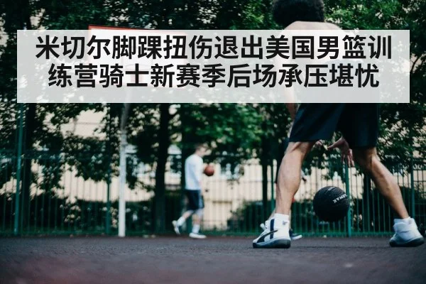 米切尔脚踝扭伤退出美国男篮训练营骑士新赛季后场承压堪忧
