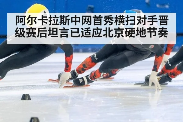 阿尔卡拉斯中网首秀横扫对手晋级赛后坦言已适应北京硬地节奏